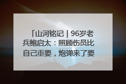 山河铭记｜96岁老兵鲍启太：照顾伤员比自己重要，炮弹来了要趴在他们身上