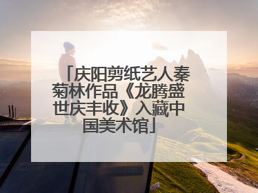 庆阳剪纸艺人秦菊林作品《龙腾盛世庆丰收》入藏中国美术馆