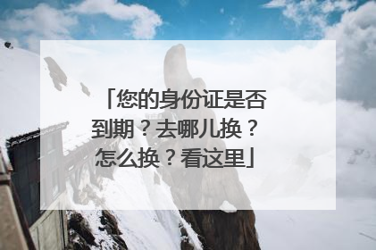 您的身份证是否到期？去哪儿换？怎么换？看这里