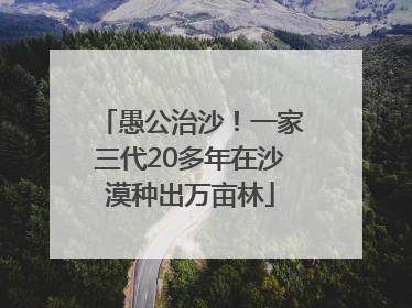 愚公治沙！一家三代20多年在沙漠种出万亩林