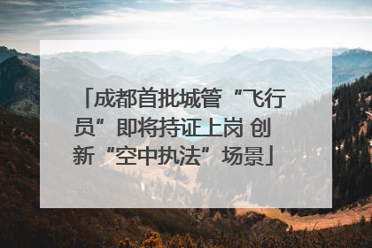 成都首批城管“飞行员”即将持证上岗 创新“空中执法”场景