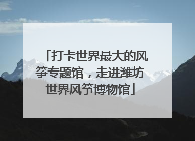 打卡世界最大的风筝专题馆，走进潍坊世界风筝博物馆