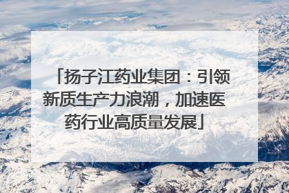 扬子江药业集团：引领新质生产力浪潮，加速医药行业高质量发展