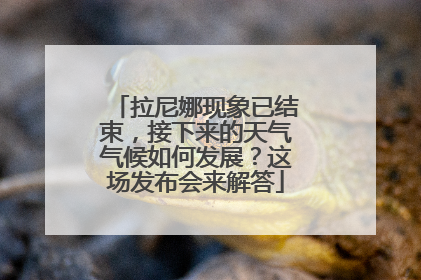 拉尼娜现象已结束，接下来的天气气候如何发展？这场发布会来解答