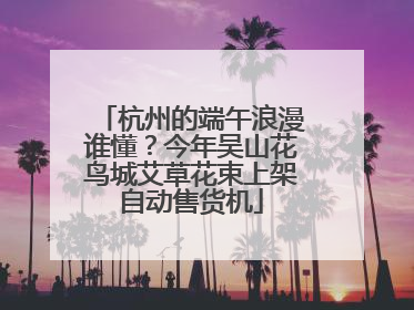 杭州的端午浪漫谁懂？今年吴山花鸟城艾草花束上架自动售货机