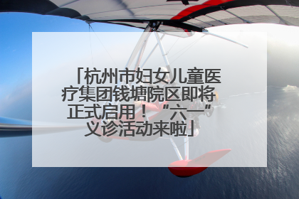 杭州市妇女儿童医疗集团钱塘院区即将正式启用！“六一”义诊活动来啦