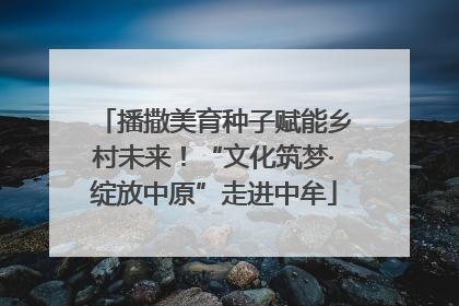 播撒美育种子赋能乡村未来！“文化筑梦·绽放中原”走进中牟