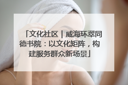 文化社区｜威海环翠同德书院：以文化矩阵，构建服务群众新场景