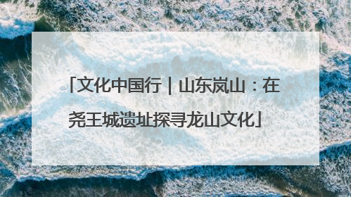 文化中国行｜山东岚山：在尧王城遗址探寻龙山文化