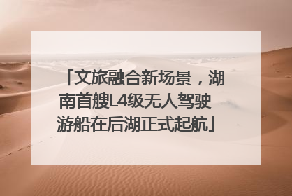 文旅融合新场景，湖南首艘L4级无人驾驶游船在后湖正式起航