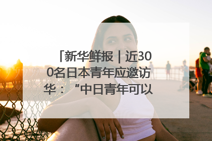 新华鲜报｜近300名日本青年应邀访华：“中日青年可以创造更好的未来”