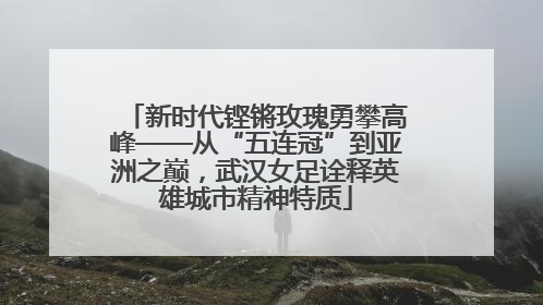 新时代铿锵玫瑰勇攀高峰——从“五连冠”到亚洲之巅，武汉女足诠释英雄城市精神特质