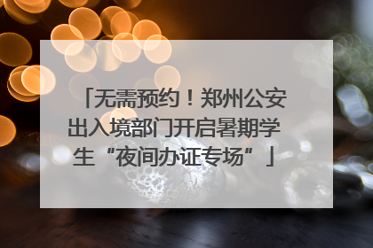 无需预约！郑州公安出入境部门开启暑期学生“夜间办证专场”