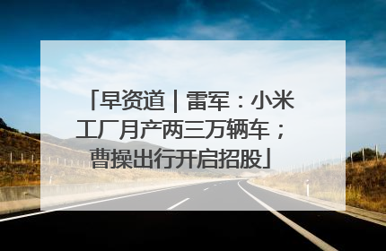 早资道｜雷军：小米工厂月产两三万辆车；曹操出行开启招股