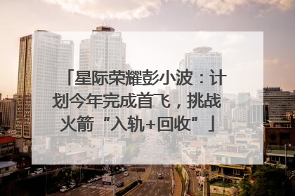 星际荣耀彭小波：计划今年完成首飞，挑战火箭“入轨+回收”