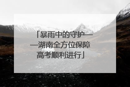暴雨中的守护——湖南全方位保障高考顺利进行