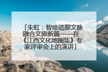 朱虹：智绘赣鄱文脉 融合文旅新篇——在《江西文化地图集》专家评审会上的演讲