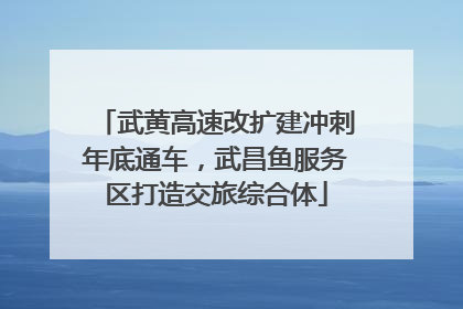 武黄高速改扩建冲刺年底通车，武昌鱼服务区打造交旅综合体