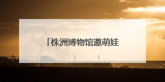株洲博物馆邀萌娃“粽”享端午 探寻传统习俗文化之旅