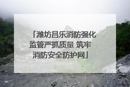 潍坊昌乐消防强化监管严抓质量 筑牢消防安全防护网