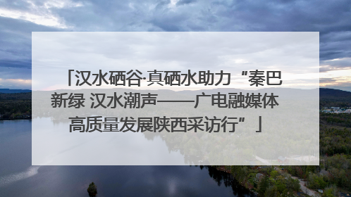汉水硒谷·真硒水助力“秦巴新绿 汉水潮声——广电融媒体高质量发展陕西采访行”