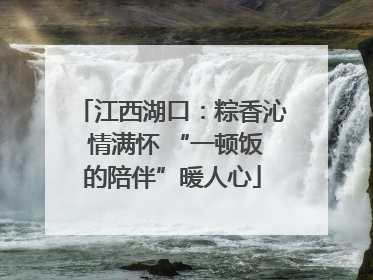 江西湖口：粽香沁 情满怀 “一顿饭的陪伴”暖人心