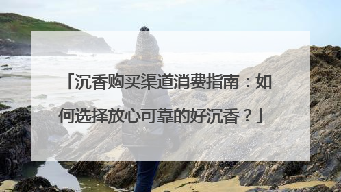 沉香购买渠道消费指南：如何选择放心可靠的好沉香？