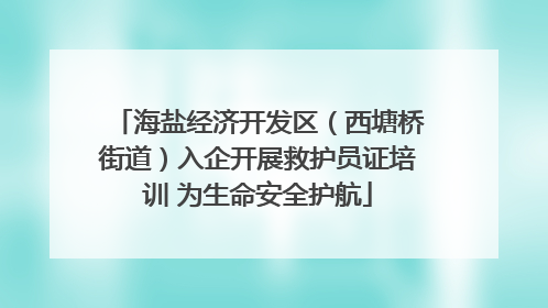 海盐经济开发区（西塘桥街道）入企开展救护员证培训 为生命安全护航
