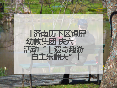 济南历下区锦屏幼教集团 庆六一活动“非遗奇趣游 自主乐翻天”