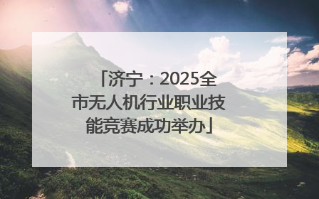 济宁：2025全市无人机行业职业技能竞赛成功举办