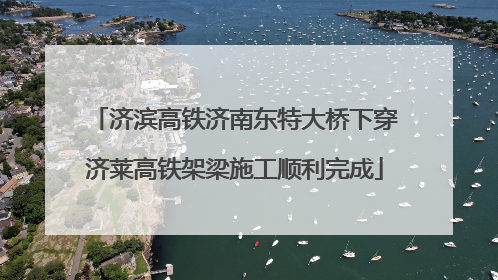 济滨高铁济南东特大桥下穿济莱高铁架梁施工顺利完成