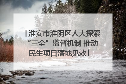 淮安市淮阴区人大探索“三全”监督机制 推动民生项目落地见效