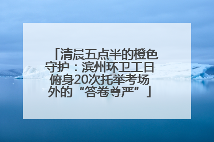 清晨五点半的橙色守护：滨州环卫工日俯身20次托举考场外的“答卷尊严”