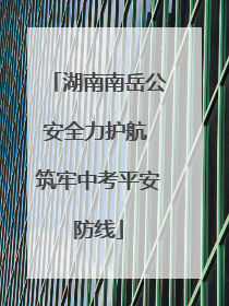湖南南岳公安全力护航 筑牢中考平安防线