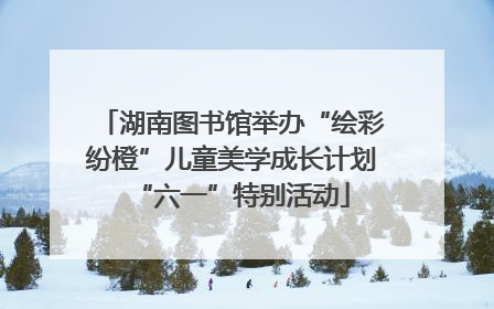 湖南图书馆举办“绘彩纷橙”儿童美学成长计划“六一”特别活动