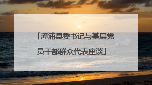漳浦县委书记与基层党员干部群众代表座谈