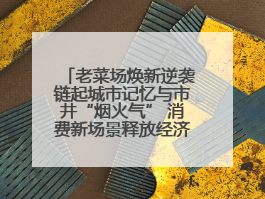 老菜场焕新逆袭链起城市记忆与市井“烟火气” 消费新场景释放经济新活力