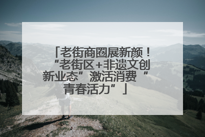 老街商圈展新颜！“老街区+非遗文创新业态”激活消费“青春活力”