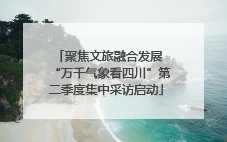 聚焦文旅融合发展 “万千气象看四川”第二季度集中采访启动