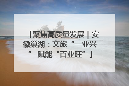 聚焦高质量发展｜安徽巢湖：文旅“一业兴” 赋能“百业旺”