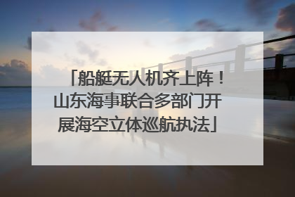 船艇无人机齐上阵！山东海事联合多部门开展海空立体巡航执法