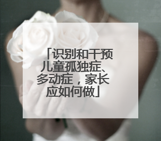 识别和干预儿童孤独症、多动症，家长应如何做
