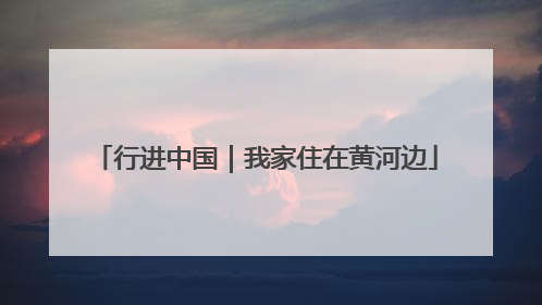 行进中国｜我家住在黄河边