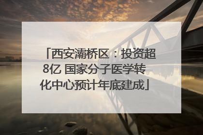 西安灞桥区：投资超8亿 国家分子医学转化中心预计年底建成
