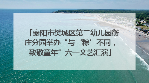 襄阳市樊城区第二幼儿园衡庄分园举办“与‘粽’不同，致敬童年”六一文艺汇演