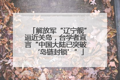 解放军“辽宁舰”逼近关岛，台学者直言“中国大陆已突破‘岛链封锁’”