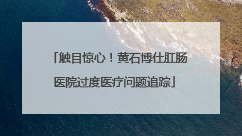 触目惊心！黄石博仕肛肠医院过度医疗问题追踪