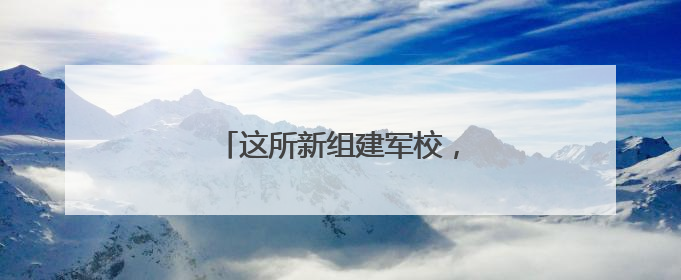 这所新组建军校，今年开始招生！