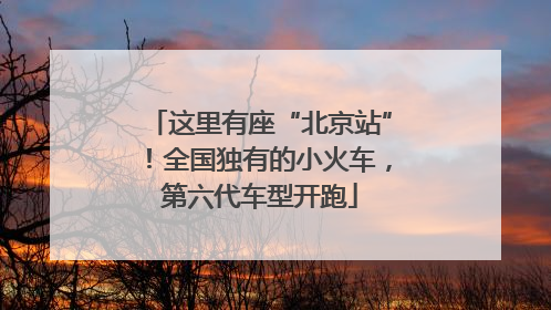 这里有座“北京站”！全国独有的小火车，第六代车型开跑