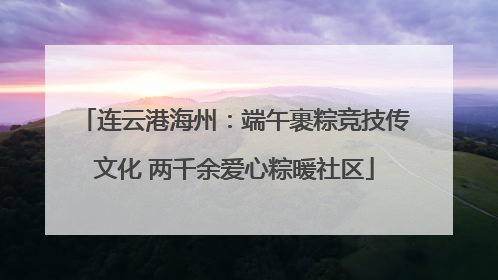连云港海州：端午裹粽竞技传文化 两千余爱心粽暖社区